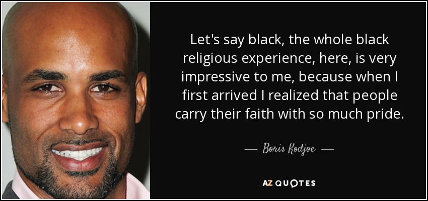 Let's say black, the whole black religious experience, here, is very impressive to me, because when I first arrived I realized that people carry their faith with so much pride. - Boris Kodjoe