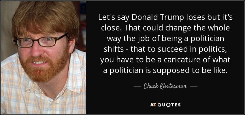 Let's say Donald Trump loses but it's close. That could change the whole way the job of being a politician shifts - that to succeed in politics, you have to be a caricature of what a politician is supposed to be like. - Chuck Klosterman