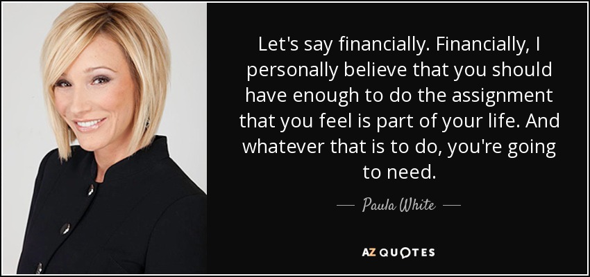 Let's say financially. Financially, I personally believe that you should have enough to do the assignment that you feel is part of your life. And whatever that is to do, you're going to need. - Paula White