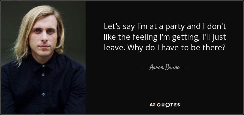 Let's say I'm at a party and I don't like the feeling I'm getting, I'll just leave. Why do I have to be there? - Aaron Bruno