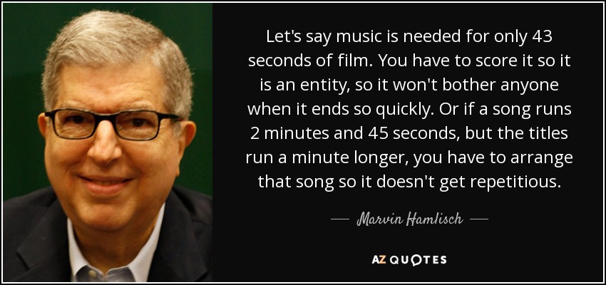 Let's say music is needed for only 43 seconds of film. You have to score it so it is an entity, so it won't bother anyone when it ends so quickly. Or if a song runs 2 minutes and 45 seconds, but the titles run a minute longer, you have to arrange that song so it doesn't get repetitious. - Marvin Hamlisch