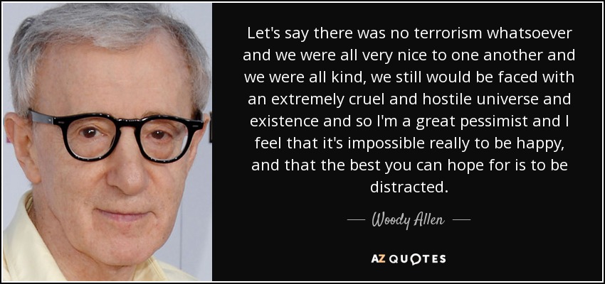 Let's say there was no terrorism whatsoever and we were all very nice to one another and we were all kind, we still would be faced with an extremely cruel and hostile universe and existence and so I'm a great pessimist and I feel that it's impossible really to be happy, and that the best you can hope for is to be distracted. - Woody Allen