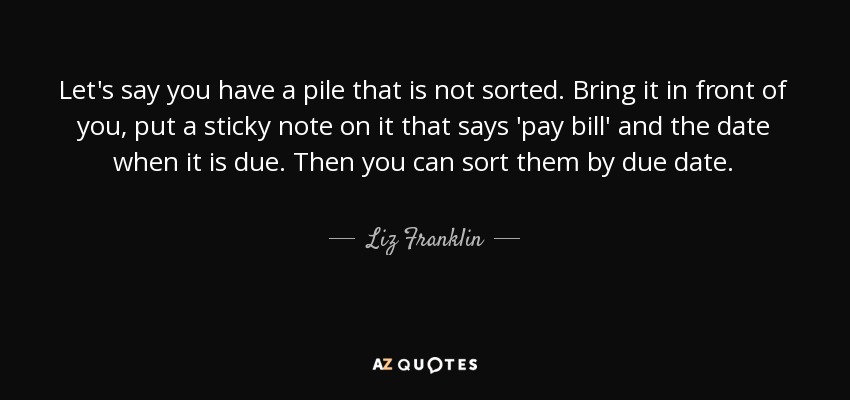 Let's say you have a pile that is not sorted. Bring it in front of you, put a sticky note on it that says 'pay bill' and the date when it is due. Then you can sort them by due date. - Liz Franklin
