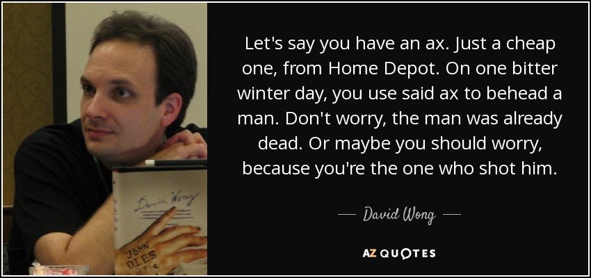 Let's say you have an ax. Just a cheap one, from Home Depot. On one bitter winter day, you use said ax to behead a man. Don't worry, the man was already dead. Or maybe you should worry, because you're the one who shot him. - David Wong
