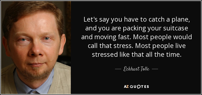 Let's say you have to catch a plane, and you are packing your suitcase and moving fast. Most people would call that stress. Most people live stressed like that all the time. - Eckhart Tolle