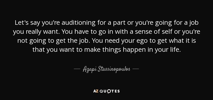 Let's say you're auditioning for a part or you're going for a job you really want. You have to go in with a sense of self or you're not going to get the job. You need your ego to get what it is that you want to make things happen in your life. - Agapi Stassinopoulos