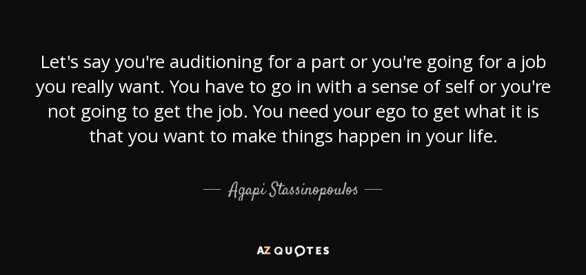 Let's say you're auditioning for a part or you're going for a job you really want. You have to go in with a sense of self or you're not going to get the job. You need your ego to get what it is that you want to make things happen in your life. - Agapi Stassinopoulos