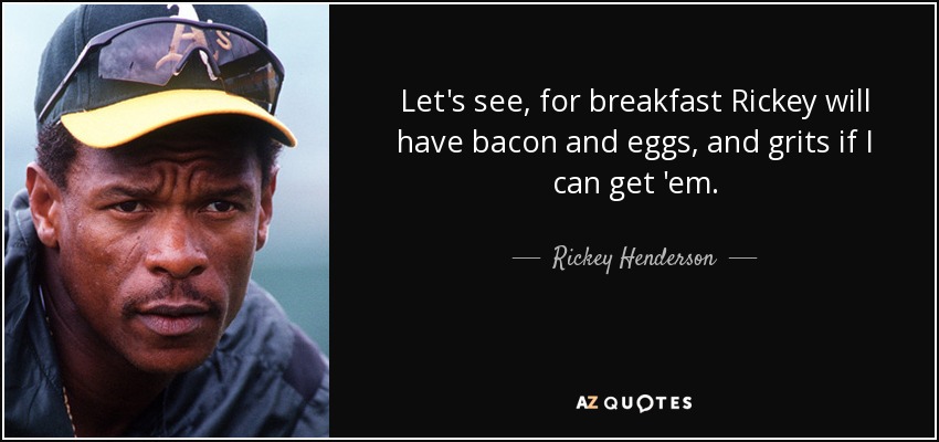 Let's see, for breakfast Rickey will have bacon and eggs, and grits if I can get 'em. - Rickey Henderson