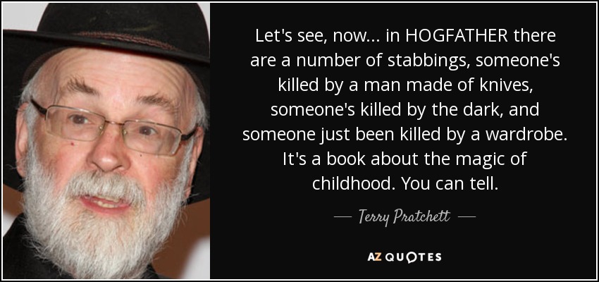 Let's see, now... in HOGFATHER there are a number of stabbings, someone's killed by a man made of knives, someone's killed by the dark, and someone just been killed by a wardrobe. It's a book about the magic of childhood. You can tell. - Terry Pratchett