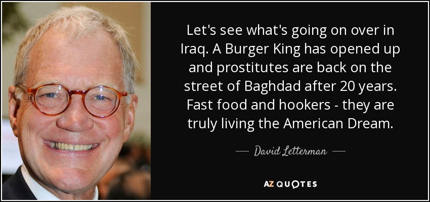 Let's see what's going on over in Iraq. A Burger King has opened up and prostitutes are back on the street of Baghdad after 20 years. Fast food and hookers - they are truly living the American Dream. - David Letterman