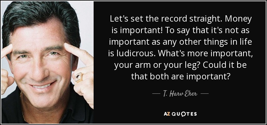 Let's set the record straight. Money is important! To say that it's not as important as any other things in life is ludicrous. What's more important, your arm or your leg? Could it be that both are important? - T. Harv Eker