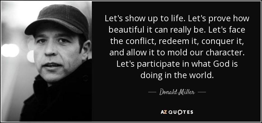 Let's show up to life. Let's prove how beautiful it can really be. Let's face the conflict, redeem it, conquer it, and allow it to mold our character. Let's participate in what God is doing in the world. - Donald Miller