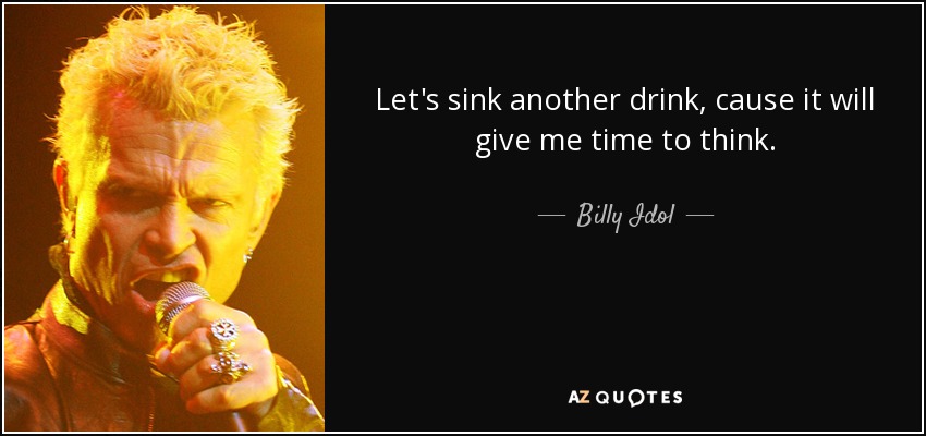 Let's sink another drink, cause it will give me time to think. - Billy Idol