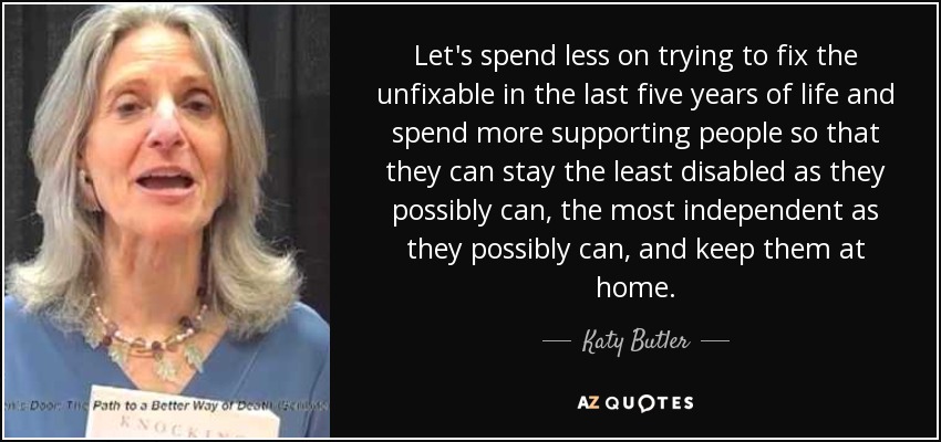 Let's spend less on trying to fix the unfixable in the last five years of life and spend more supporting people so that they can stay the least disabled as they possibly can, the most independent as they possibly can, and keep them at home. - Katy Butler