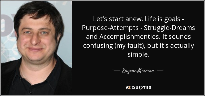 Let's start anew. Life is goals - Purpose-Attempts - Struggle-Dreams and Accomplishmenties. It sounds confusing (my fault), but it's actually simple. - Eugene Mirman