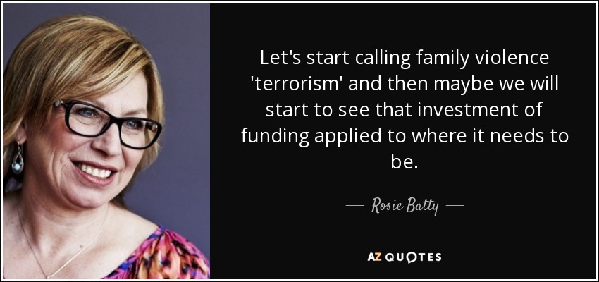 Let's start calling family violence 'terrorism' and then maybe we will start to see that investment of funding applied to where it needs to be. - Rosie Batty