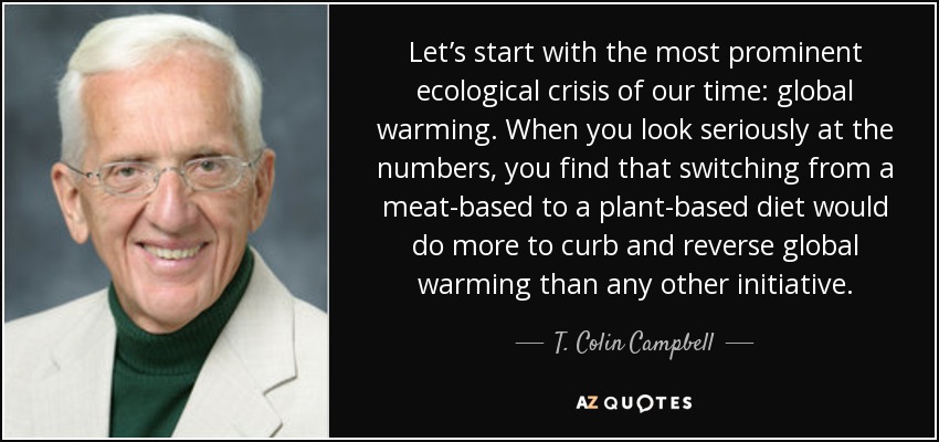 Let’s start with the most prominent ecological crisis of our time: global warming. When you look seriously at the numbers, you find that switching from a meat-based to a plant-based diet would do more to curb and reverse global warming than any other initiative. - T. Colin Campbell