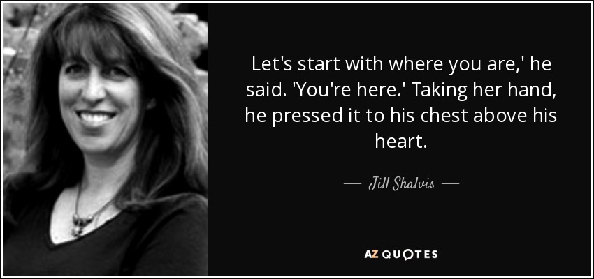 Let's start with where you are,' he said. 'You're here.' Taking her hand, he pressed it to his chest above his heart. - Jill Shalvis