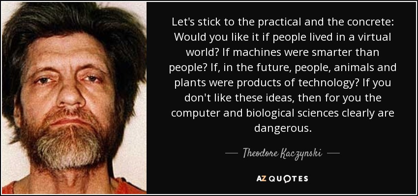 Let's stick to the practical and the concrete: Would you like it if people lived in a virtual world? If machines were smarter than people? If, in the future, people, animals and plants were products of technology? If you don't like these ideas, then for you the computer and biological sciences clearly are dangerous. - Theodore Kaczynski