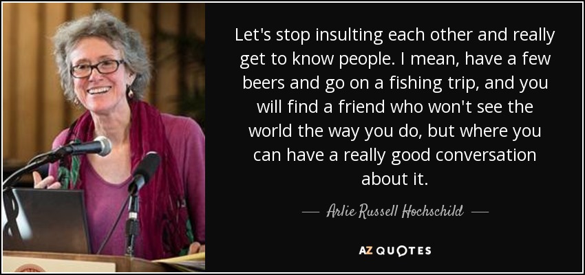 Let's stop insulting each other and really get to know people. I mean, have a few beers and go on a fishing trip, and you will find a friend who won't see the world the way you do, but where you can have a really good conversation about it. - Arlie Russell Hochschild