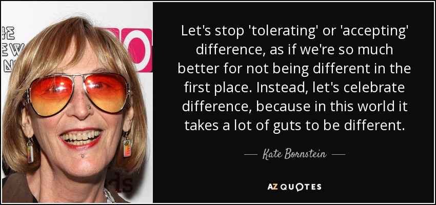 Let's stop 'tolerating' or 'accepting' difference, as if we're so much better for not being different in the first place. Instead, let's celebrate difference, because in this world it takes a lot of guts to be different. - Kate Bornstein
