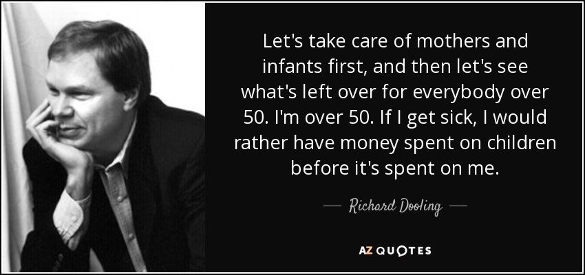 Let's take care of mothers and infants first, and then let's see what's left over for everybody over 50. I'm over 50. If I get sick, I would rather have money spent on children before it's spent on me. - Richard Dooling