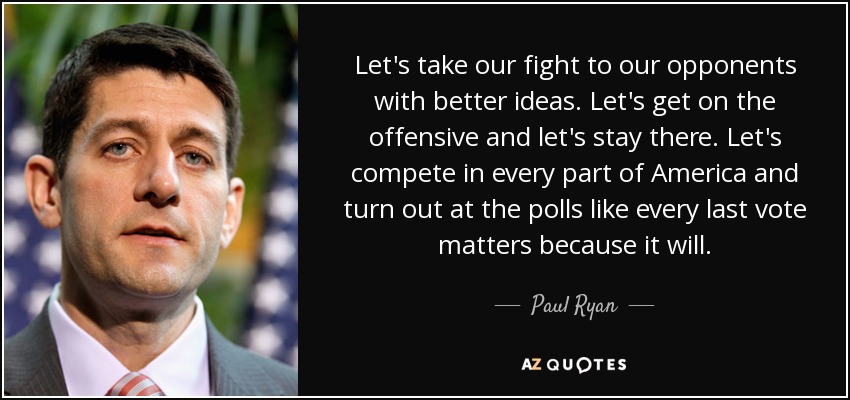 Let's take our fight to our opponents with better ideas. Let's get on the offensive and let's stay there. Let's compete in every part of America and turn out at the polls like every last vote matters because it will. - Paul Ryan