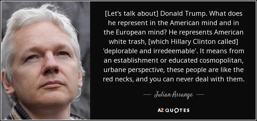 [Let's talk about] Donald Trump. What does he represent in the American mind and in the European mind? He represents American white trash, [which Hillary Clinton called] 'deplorable and irredeemable'. It means from an establishment or educated cosmopolitan, urbane perspective, these people are like the red necks, and you can never deal with them. - Julian Assange