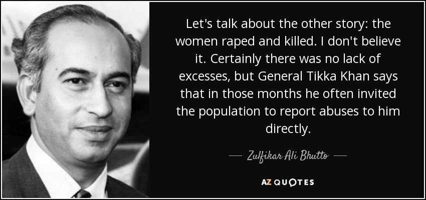 Let's talk about the other story: the women raped and killed. I don't believe it. Certainly there was no lack of excesses, but General Tikka Khan says that in those months he often invited the population to report abuses to him directly. - Zulfikar Ali Bhutto