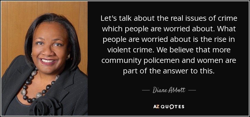 Let's talk about the real issues of crime which people are worried about. What people are worried about is the rise in violent crime. We believe that more community policemen and women are part of the answer to this. - Diane Abbott