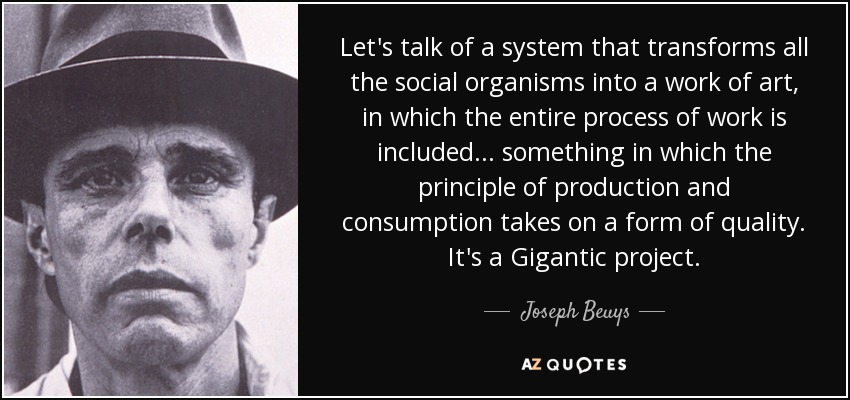 Let's talk of a system that transforms all the social organisms into a work of art, in which the entire process of work is included... something in which the principle of production and consumption takes on a form of quality. It's a Gigantic project. - Joseph Beuys