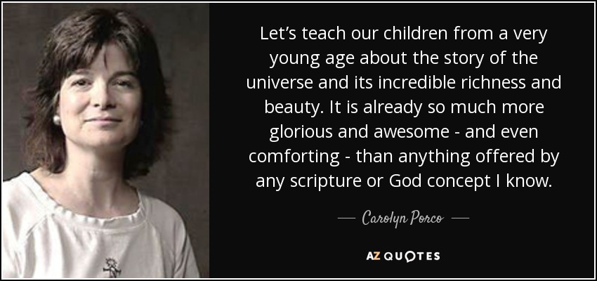 Let’s teach our children from a very young age about the story of the universe and its incredible richness and beauty. It is already so much more glorious and awesome - and even comforting - than anything offered by any scripture or God concept I know. - Carolyn Porco