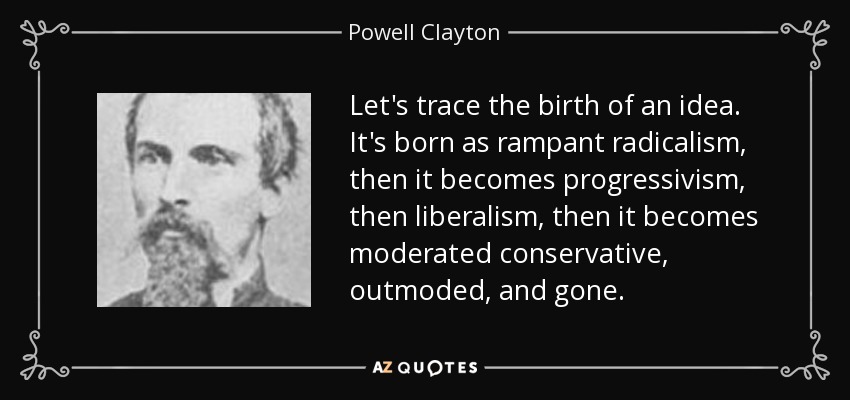 Let's trace the birth of an idea. It's born as rampant radicalism, then it becomes progressivism, then liberalism, then it becomes moderated conservative, outmoded, and gone. - Powell Clayton