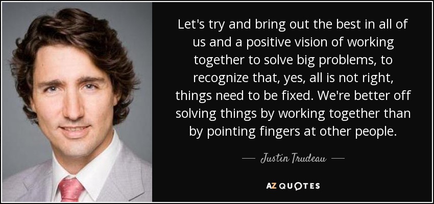 Let's try and bring out the best in all of us and a positive vision of working together to solve big problems, to recognize that, yes, all is not right, things need to be fixed. We're better off solving things by working together than by pointing fingers at other people. - Justin Trudeau