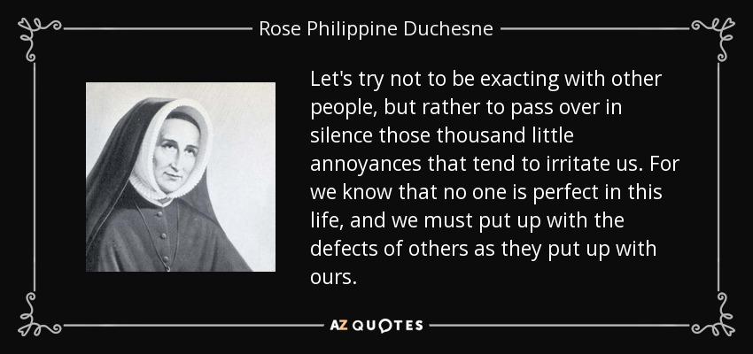 Let's try not to be exacting with other people, but rather to pass over in silence those thousand little annoyances that tend to irritate us. For we know that no one is perfect in this life, and we must put up with the defects of others as they put up with ours. - Rose Philippine Duchesne