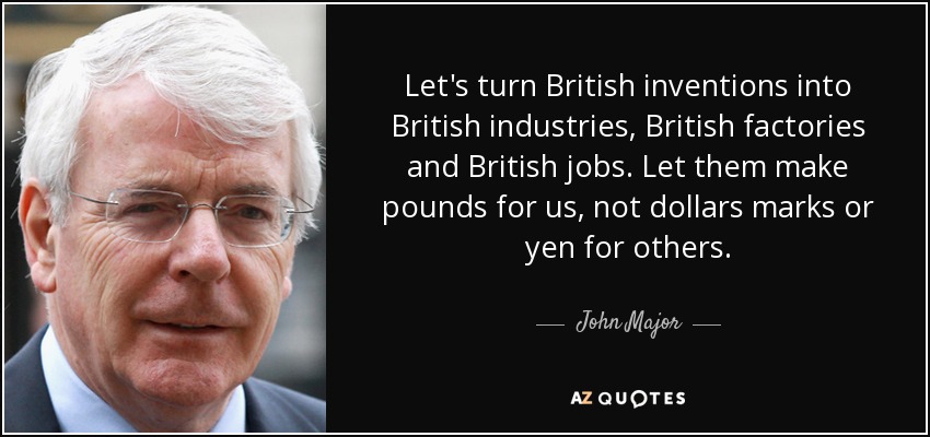 Let's turn British inventions into British industries, British factories and British jobs. Let them make pounds for us, not dollars marks or yen for others. - John Major