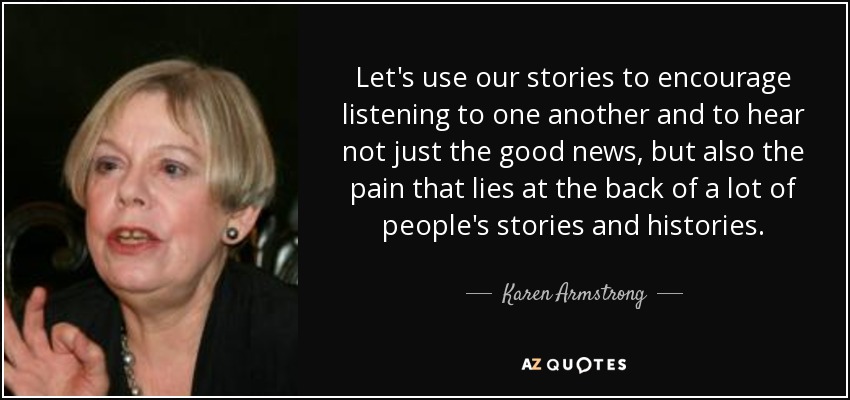 Let's use our stories to encourage listening to one another and to hear not just the good news, but also the pain that lies at the back of a lot of people's stories and histories. - Karen Armstrong