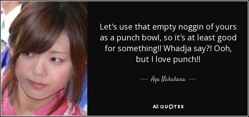 Let's use that empty noggin of yours as a punch bowl, so it's at least good for something!! Whadja say?! Ooh, but I love punch!! - Aya Nakahara