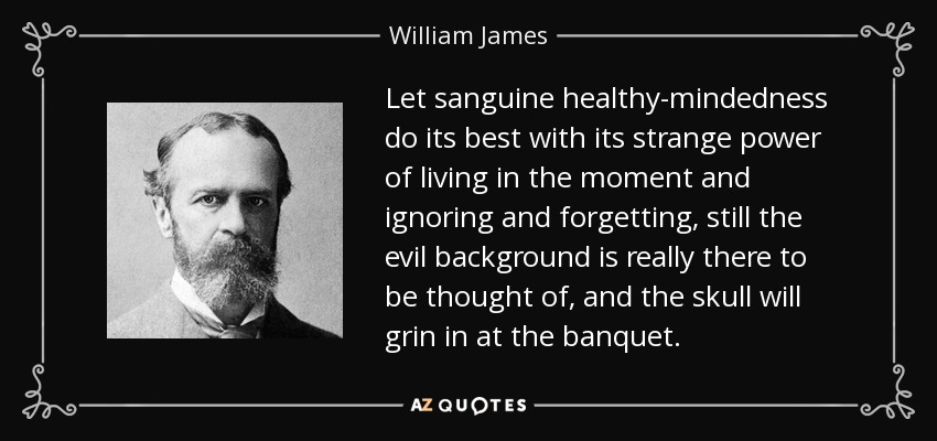 Let sanguine healthy-mindedness do its best with its strange power of living in the moment and ignoring and forgetting, still the evil background is really there to be thought of, and the skull will grin in at the banquet. - William James