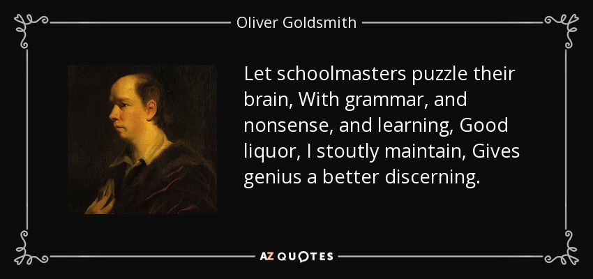 Let schoolmasters puzzle their brain, With grammar, and nonsense, and learning, Good liquor, I stoutly maintain, Gives genius a better discerning. - Oliver Goldsmith