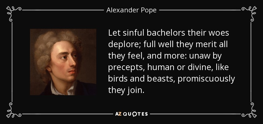 Let sinful bachelors their woes deplore; full well they merit all they feel, and more: unaw by precepts, human or divine, like birds and beasts, promiscuously they join. - Alexander Pope