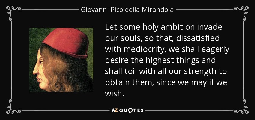 Let some holy ambition invade our souls, so that, dissatisfied with mediocrity, we shall eagerly desire the highest things and shall toil with all our strength to obtain them, since we may if we wish. - Giovanni Pico della Mirandola