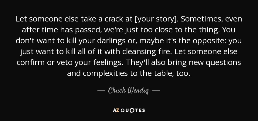 Let someone else take a crack at [your story]. Sometimes, even after time has passed, we're just too close to the thing. You don't want to kill your darlings or, maybe it's the opposite: you just want to kill all of it with cleansing fire. Let someone else confirm or veto your feelings. They'll also bring new questions and complexities to the table, too. - Chuck Wendig