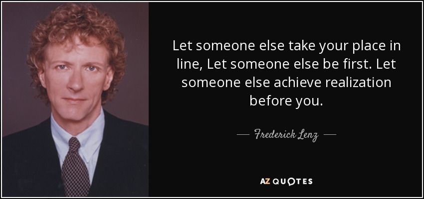 Let someone else take your place in line, Let someone else be first. Let someone else achieve realization before you. - Frederick Lenz