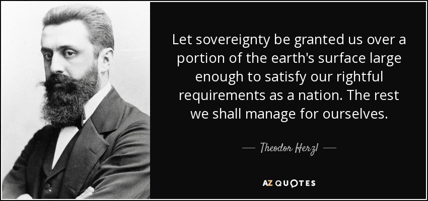 Let sovereignty be granted us over a portion of the earth's surface large enough to satisfy our rightful requirements as a nation. The rest we shall manage for ourselves. - Theodor Herzl