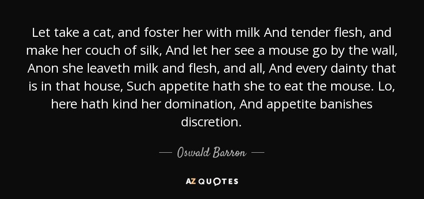 Let take a cat, and foster her with milk And tender flesh, and make her couch of silk, And let her see a mouse go by the wall, Anon she leaveth milk and flesh, and all, And every dainty that is in that house, Such appetite hath she to eat the mouse. Lo, here hath kind her domination, And appetite banishes discretion. - Oswald Barron