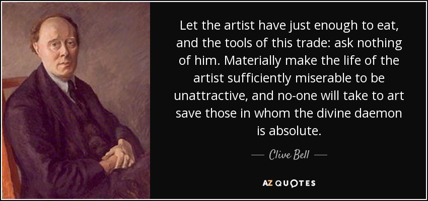 Let the artist have just enough to eat, and the tools of this trade: ask nothing of him. Materially make the life of the artist sufficiently miserable to be unattractive, and no-one will take to art save those in whom the divine daemon is absolute. - Clive Bell