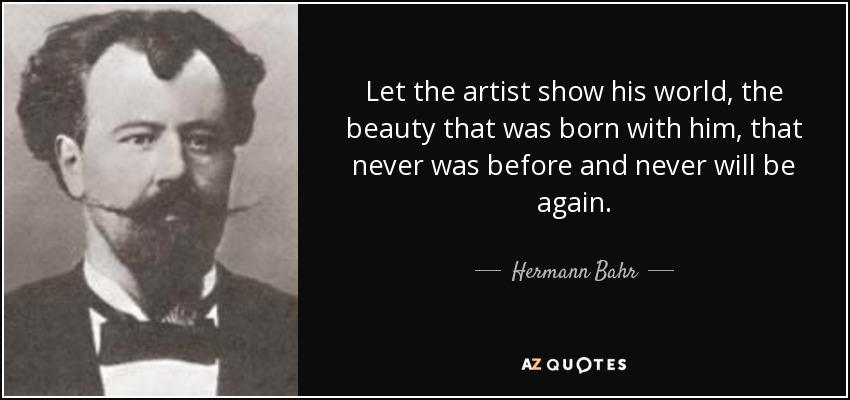 Let the artist show his world, the beauty that was born with him, that never was before and never will be again. - Hermann Bahr