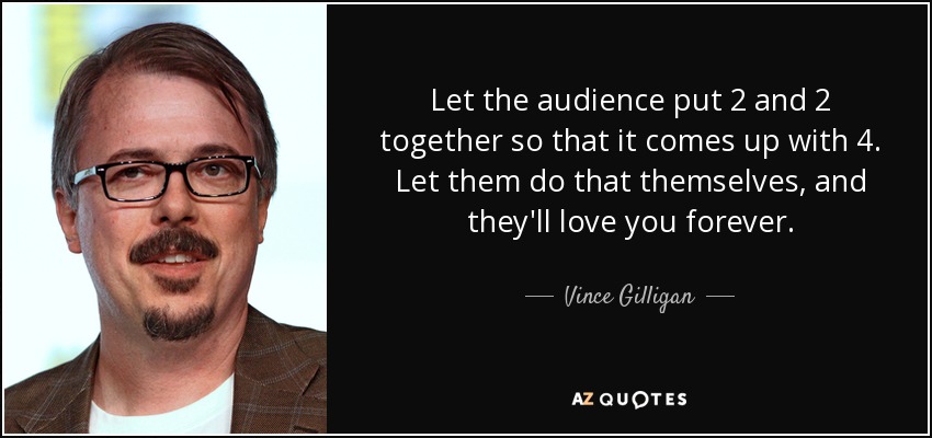 Let the audience put 2 and 2 together so that it comes up with 4. Let them do that themselves, and they'll love you forever. - Vince Gilligan
