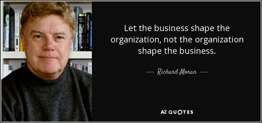 Let the business shape the organization, not the organization shape the business. - Richard Moran